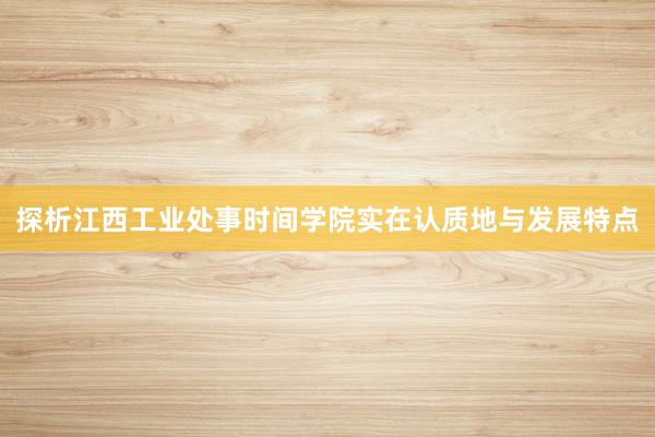 探析江西工业处事时间学院实在认质地与发展特点