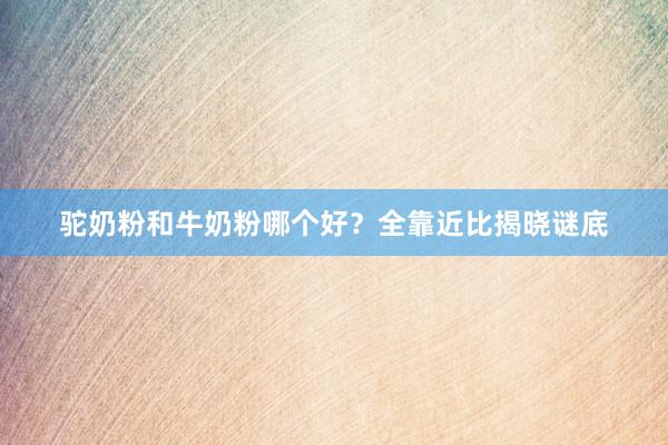驼奶粉和牛奶粉哪个好？全靠近比揭晓谜底